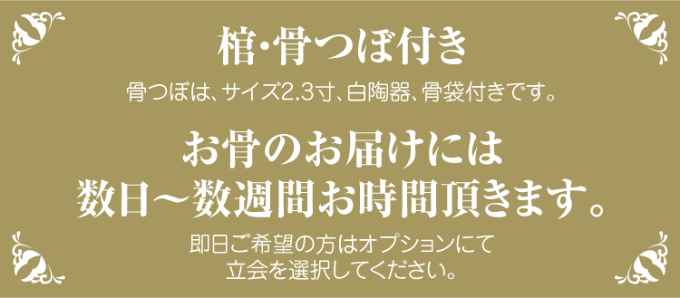 棺・骨つぼ付き・骨つぼは、サイズ2.3寸、白陶器、骨袋付きです。お骨のお届けには数日〜数週間お時間頂きます。即日ご希望の方はオプションにて立会を選択してください。