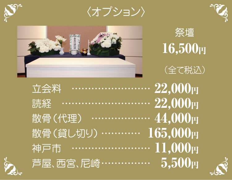 〈オプション〉祭壇15,000円、立会料20,000円、読経20,000円、散骨(代理)40,000円、散骨(貸し切り)150,000円、神戸市10,000円、芦屋、西宮、尼崎5,000円(すべて税別)